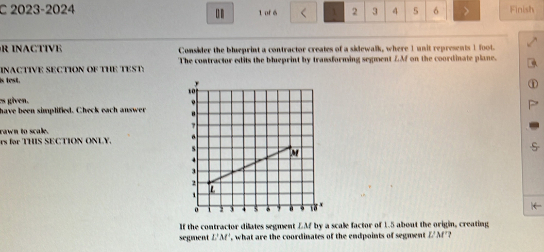 2023-2024 . . 1 of 6 1 2 3 4 5 6 > Finish 
R INACTIVE Consider the blueprint a contractor creates of a sidewalk, where 1 unit represents 1 foot. 
The contractor edits the blueprint by transforming segment LM on the coordinate plane. 
INACTIVE SECTION OF THE TEST: 
is test. 
es given. 
have been simplified. Check each answer 
rawn to scale. 
rs for THIS SECTION ONLY. 
If the contractor dilates segment LM by a scale factor of 1.5 about the origin, creating 
segment L'M' , what are the coordinates of the endpoints of segment L'M' ?