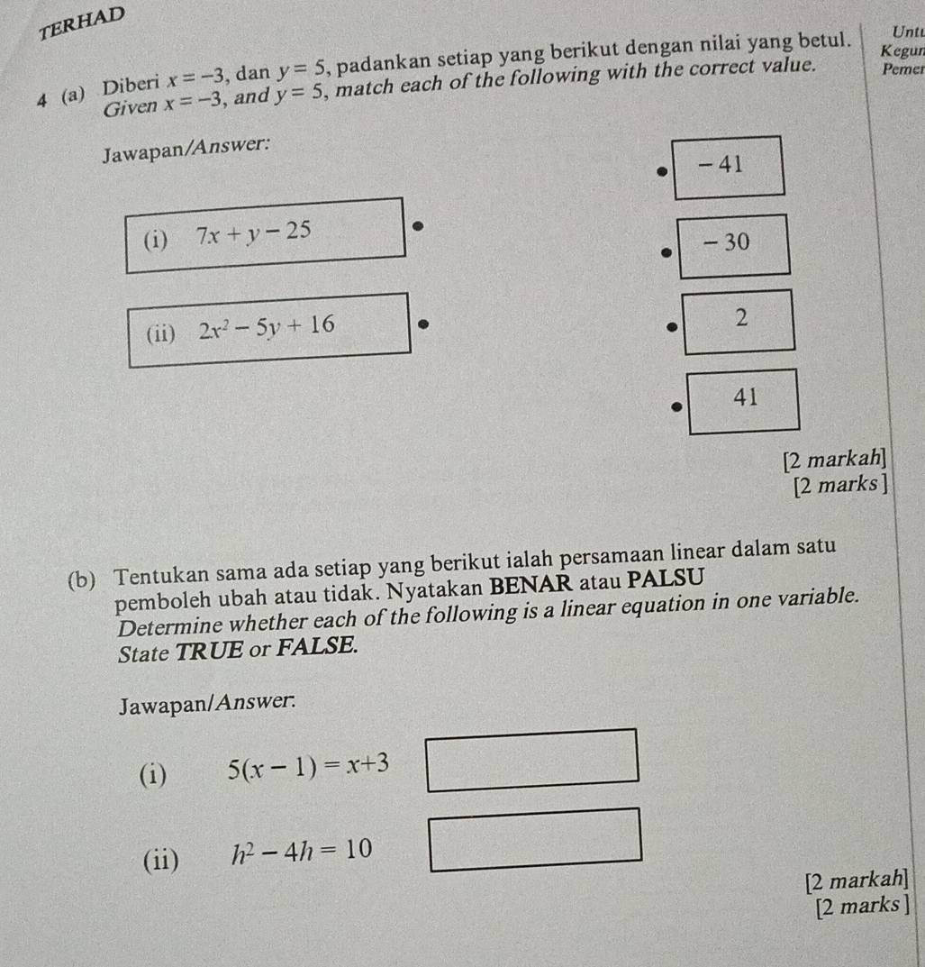 TERHAD
4 (a) Diberi x=-3 , dan y=5 , padankan setiap yang berikut dengan nilai yang betul.
Untt
Kegun
Given x=-3 , and y=5 , match each of the following with the correct value. Pemer
Jawapan/Answer:
- 41
(i) 7x+y-25
- 30
(ii) 2x^2-5y+16
2
41
[2 markah]
[2 marks ]
(b) Tentukan sama ada setiap yang berikut ialah persamaan linear dalam satu
pemboleh ubah atau tidak. Nyatakan BENAR atau PALSU
Determine whether each of the following is a linear equation in one variable.
State TRUE or FALSE.
Jawapan/Answer.
(i) 5(x-1)=x+3
(ii) h^2-4h=10
[2 markah]
[2 marks ]