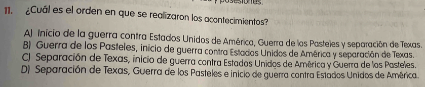 posesiones.
11. ¿Cuál es el orden en que se realizaron los acontecimientos?
A) Inicio de la guerra contra Estados Unidos de América, Guerra de los Pasteles y separación de Texas.
B) Guerra de los Pasteles, inicio de guerra contra Estados Unidos de América y separación de Texas.
C) Separación de Texas, inicio de guerra contra Estados Unidos de América y Guerra de los Pasteles.
D) Separación de Texas, Guerra de los Pasteles e inicio de guerra contra Estados Unidos de América.