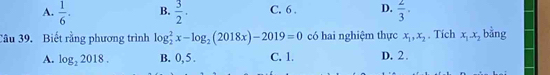 A.  1/6 ·  B.  3/2 . C. 6. D.  2/3 ·
Câu 39. Biết rằng phương trình log _2^(2x-log _2)(2018x)-2019=0 có hai nghiệm thực x_1, x_2. Tích x_1. x_2 bằng
A. log _22018. B. 0, 5. C. 1. D. 2.