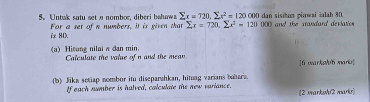 Untuk satu set n nombor, diberi bahawa sumlimits x=720, sumlimits x^2=120000 dan sisihan piawai ialah 80. 
For a set ofn numbers, it is given that sumlimits x=720, sumlimits x^2=120000 and the standard deviation 
is 80. 
(a) Hitung nilai n dan min. 
Calculate the value of n and the mean. 
[6 markah/6 marks] 
(b) Jika setiap nombor itu diseparuhkan, hitung varians baharu. 
If each number is halved, calculate the new variance. 
[2 markah/2 marks]