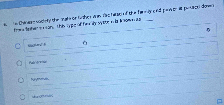 In Chinese society the male or father was the head of the family and power is passed down
from father to son. This type of family system is known as .
Matriarchal
Patriarchal
Polytheistic
Monotheistic