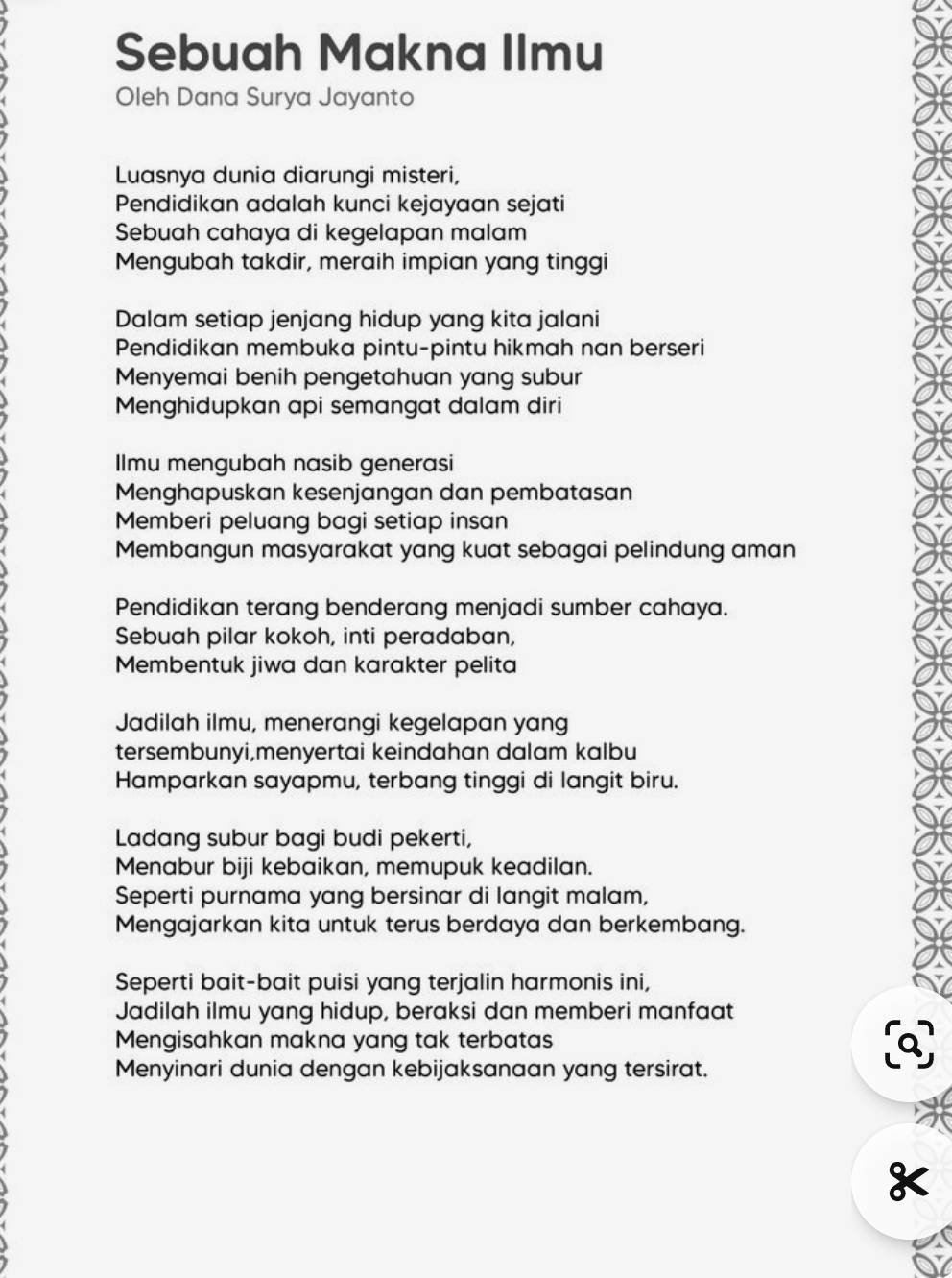 Sebuah Makna Ilmu 
Oleh Dana Surya Jayanto 
Luasnya dunia diarungi misteri, 
Pendidikan adalah kunci kejayaan sejati 
Sebuah cahaya di kegelapan malam 
Mengubah takdir, meraih impian yang tinggi 
Dalam setiap jenjang hidup yang kita jalani 
Pendidikan membuka pintu-pintu hikmah nan berseri 
Menyemai benih pengetahuan yang subur 
Menghidupkan api semangat dalam diri 
Ilmu mengubah nasib generasi 
Menghapuskan kesenjangan dan pembatasan 
Memberi peluang bagi setiap insan 
Membangun masyarakat yang kuat sebagai pelindung aman 
Pendidikan terang benderang menjadi sumber cahaya. 
Sebuah pilar kokoh, inti peradaban, 
Membentuk jiwa dan karakter pelita 
Jadilah ilmu, menerangi kegelapan yang 
tersembunyi,menyertai keindahan dalam kalbu 
Hamparkan sayapmu, terbang tinggi di langit biru. 
Ladang subur bagi budi pekerti, 
Menabur biji kebaikan, memupuk keadilan. 
Seperti purnama yang bersinar di langit malam, 
Mengajarkan kita untuk terus berdaya dan berkembang. 
Seperti bait-bait puisi yang terjalin harmonis ini, 
Jadilah ilmu yang hidup, beraksi dan memberi manfaat 
Mengisahkan makna yang tak terbatas 
Menyinari dunia dengan kebijaksanaan yang tersirat. 
.