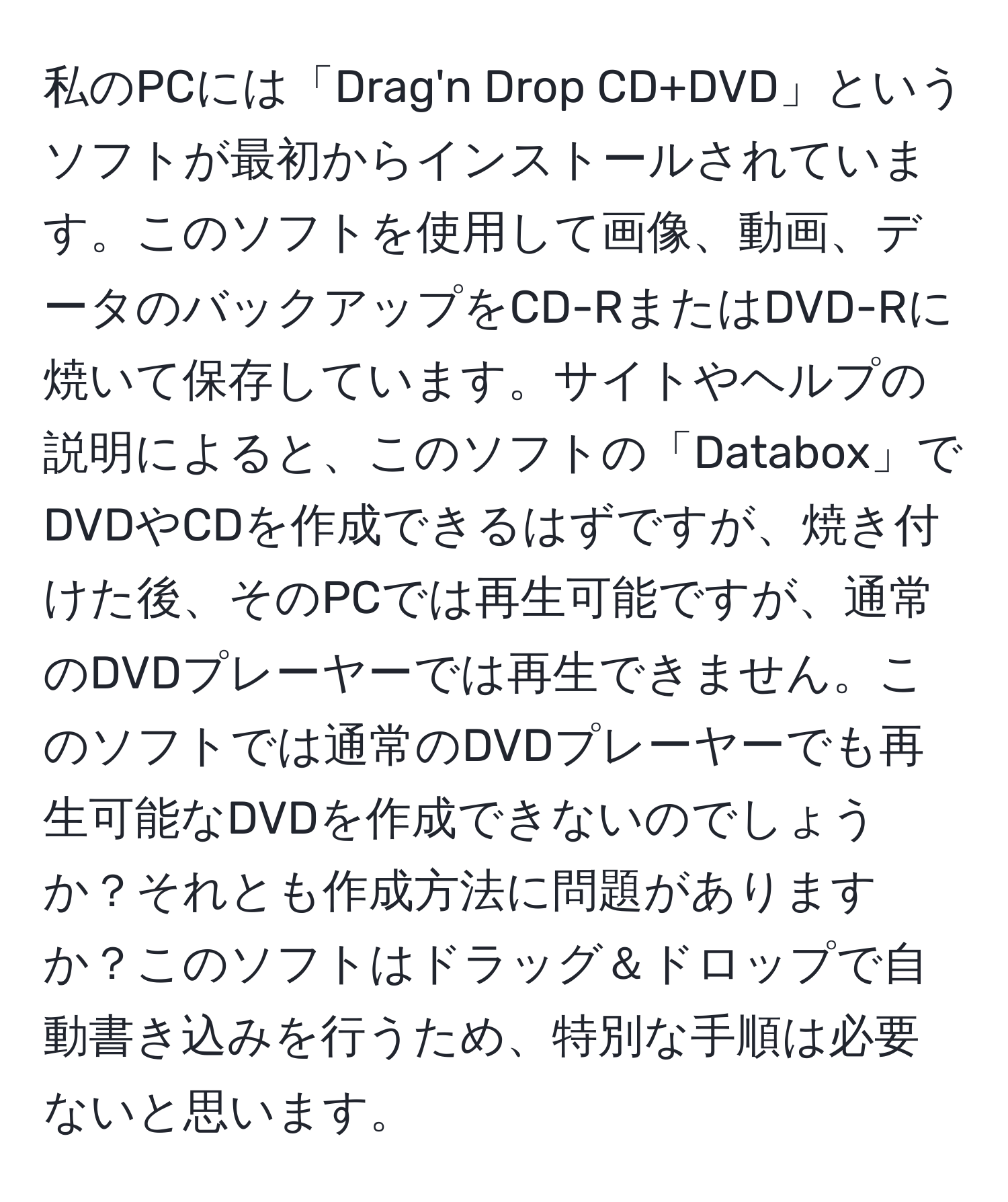 私のPCには「Drag'n Drop CD+DVD」というソフトが最初からインストールされています。このソフトを使用して画像、動画、データのバックアップをCD-RまたはDVD-Rに焼いて保存しています。サイトやヘルプの説明によると、このソフトの「Databox」でDVDやCDを作成できるはずですが、焼き付けた後、そのPCでは再生可能ですが、通常のDVDプレーヤーでは再生できません。このソフトでは通常のDVDプレーヤーでも再生可能なDVDを作成できないのでしょうか？それとも作成方法に問題がありますか？このソフトはドラッグ＆ドロップで自動書き込みを行うため、特別な手順は必要ないと思います。