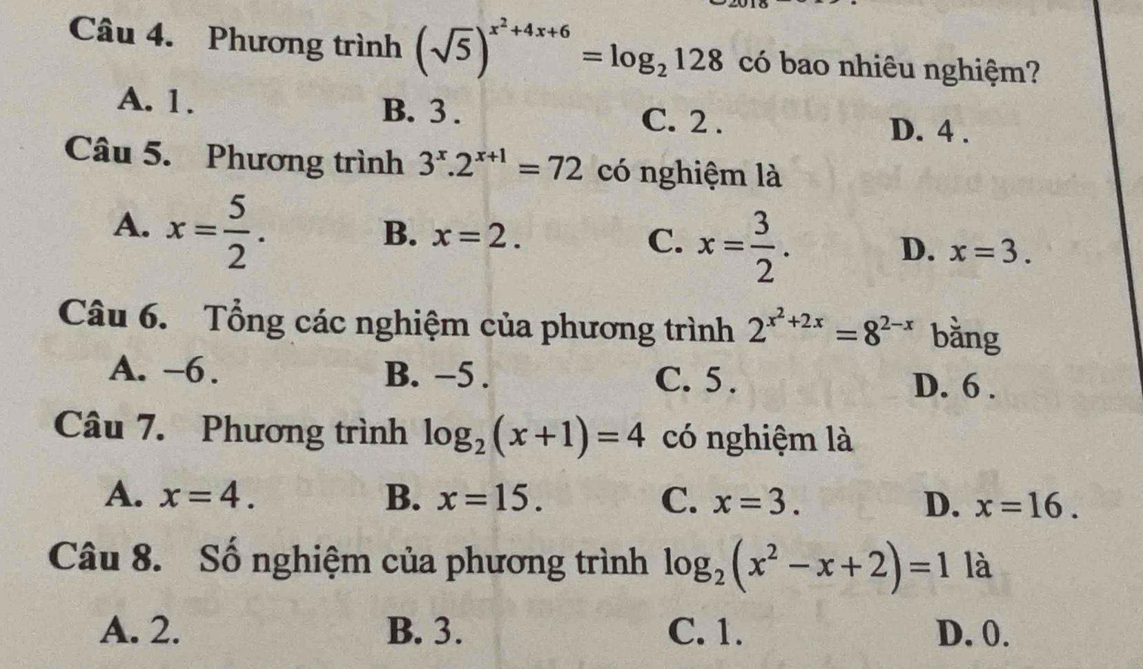 Phương trình (sqrt(5))^x^2+4x+6=log _2128 có bao nhiêu nghiệm?
A. 1. B. 3. C. 2.
D. 4.
Câu 5. Phương trình 3^x.2^(x+1)=72 có nghiệm là
A. x= 5/2 .
B. x=2. x= 3/2 . 
C.
D. x=3. 
Câu 6. Tổng các nghiệm của phương trình 2^(x^2)+2x=8^(2-x) bằng
A. -6. B. −5. C. 5.
D. 6.
Câu 7. Phương trình log _2(x+1)=4 có nghiệm là
A. x=4. B. x=15. C. x=3. D. x=16. 
Câu 8. Số nghiệm của phương trình log _2(x^2-x+2)=1 là
A. 2. B. 3. C. 1. D. 0.