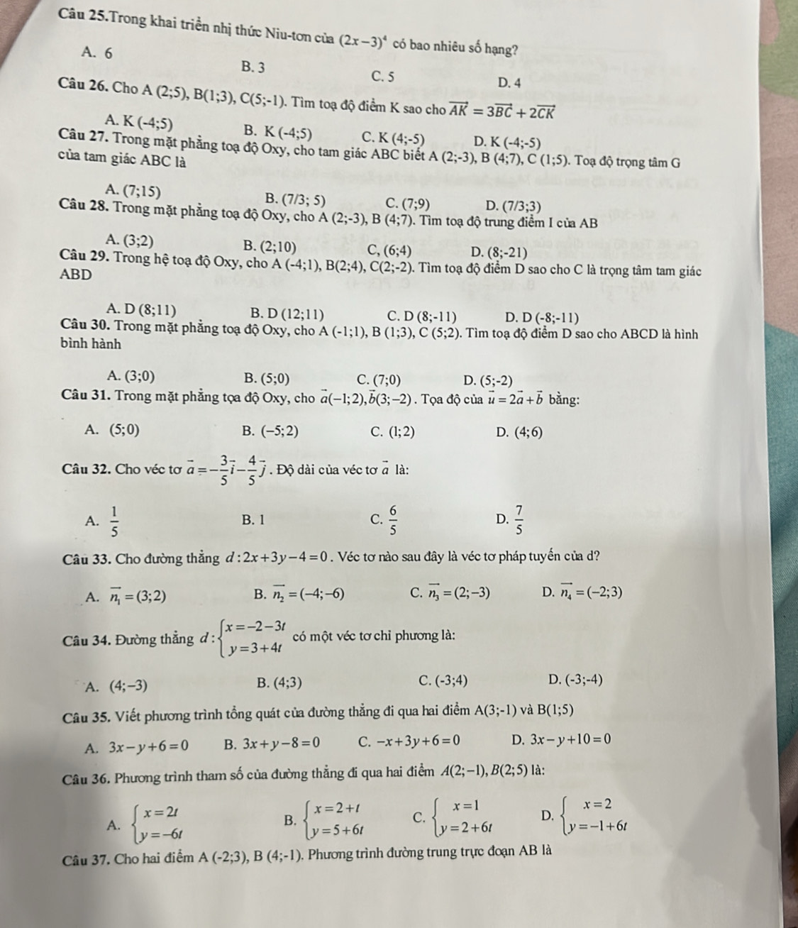 Câu 25.Trong khai triền nhị thức Niu-tơn của (2x-3)^4 có bao nhiêu số hạng?
A. 6
B. 3
C. 5 D. 4
Câu 26. Cho A(2;5),B(1;3),C(5;-1) ). Tìm toạ độ điểm K sao cho vector AK=3vector BC+2vector CK
A. K(-4;5) B. K(-4;5) C. K(4;-5) D. K(-4;-5)
Câu 27. Trong mặt phẳng toạ độ Oxy, cho tam giác ABC biết A(2;-3), B
của tam giác ABC là (4;7),C(1;5).  Toạ độ trọng tâm G
A. (7;15)
B. (7/3;5) C. (7;9) D. (7/3;3)
Câu 28. Trong mặt phẳng toạ độ Oxy, cho A(2;-3),B(4;7) 0. Tìm toạ độ trung điểm I của AB
A. (3;2)
B. (2;10) C, (6;4) D. (8;-21)
Câu 29. Trong hệ toạ độ Oxy, cho A(-4;1),B(2;4),C(2;-2) 0. Tìm toạ độ điểm D sao cho C là trọng tâm tam giác
ABD
A. D(8;11) B. D(12;11) C. D(8;-11) D. D(-8;-11)
Câu 30. Trong mặt phẳng toạ độ Oxy, cho A(-1;1),B(1;3),C(5;2) 0. Tìm toạ độ điểm D sao cho ABCD là hình
bình hành
A. (3;0) B. (5;0) C. (7;0) D. (5;-2)
Câu 31. Trong mặt phẳng tọa độ Oxy, cho vector a(-1;2),vector b(3;-2). Tọa độ của vector u=2vector a+vector b bằng:
A. (5;0) B. (-5;2) C. (1;2) D. (4;6)
Câu 32. Cho véc tơ vector a=- 3/5 vector i- 4/5 vector j. Độ dài của véc tơ vector a là:
A.  1/5  B. 1 C.  6/5  D.  7/5 
Câu 33. Cho đường thẳng d:2x+3y-4=0. Véc tơ nào sau đây là véc tơ pháp tuyến của d?
A. vector n_1=(3;2) B. vector n_2=(-4;-6) C. vector n_3=(2;-3) D. vector n_4=(-2;3)
Câu 34. Đường thẳng d:beginarrayl x=-2-3t y=3+4tendarray. có một véc tơ chỉ phương là:
B.
C.
A. (4;-3) (4;3) (-3;4) D. (-3;-4)
Câu 35. Viết phương trình tổng quát của đường thẳng đi qua hai điểm A(3;-1) và B(1;5)
A. 3x-y+6=0 B. 3x+y-8=0 C. -x+3y+6=0 D. 3x-y+10=0
Câu 36. Phương trình tham số của đường thẳng đi qua hai điểm A(2;-1),B(2;5) là:
A. beginarrayl x=2t y=-6tendarray. B. beginarrayl x=2+t y=5+6tendarray. C. beginarrayl x=1 y=2+6tendarray. D. beginarrayl x=2 y=-1+6tendarray.
Câu 37. Cho hai điểm A(-2;3),B(4;-1). Phương trình đường trung trực đoạn AB là