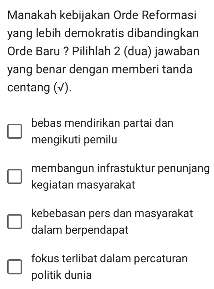 Manakah kebijakan Orde Reformasi
yang lebih demokratis dibandingkan
Orde Baru ? Pilihlah 2 (dua) jawaban
yang benar dengan memberi tanda
centang (√).
bebas mendirikan partai dan
mengikuti pemilu
membangun infrastuktur penunjang
kegiatan masyarakat
kebebasan pers dan masyarakat
dalam berpendapat
fokus terlibat dalam percaturan
politik dunia