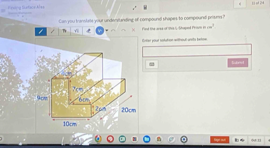 < 
Finding Surface Ař ea 11 of 24 
Can you translate your understanding of compound shapes to compound prisms? 
Tr Yī Find the area of this L-Shaped Prism in  cm^2. 
Enter your solution without units bellow. 
Submit
cm
7cm
9cm 6cm
2cm 20cm
10cm
Sign out 0ct 22