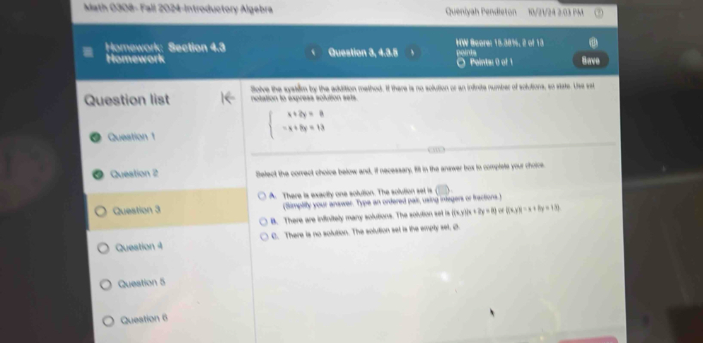 Math 0308- Fall 2024-Introductory Algebra Queniyah Pendieton 10/21/24 2:03 PM
HW Score: 15.38%, 2 of 13
Homework: Section 4.3 Question 3, 4.3.5 points
Homework O Peints: 0 of 1 Save
Solve the system by the addition method. If there is no solution or an inflinite number of solutions, so state. Use set
Question list notation to express solution sets.
Question 1
beginarrayl x+2y=8 -x+8y=13endarray.
a 
Question 2 Select the correct choice below and, if necessary, fill in the answer box to complete your choice.
A. There is exactly one solution. The solution set is
Question 3 (Simplify your answer. Type an ordered pair, using inlegers or fractions.)
B. There are infinitely many solutions. The solution set is ((x,y)/x+2y=8) o f(x,y)|=x+8y=13)
Question 4 C. There is no solution. The solution set is the emply set, Ø
Question 5
Question 6