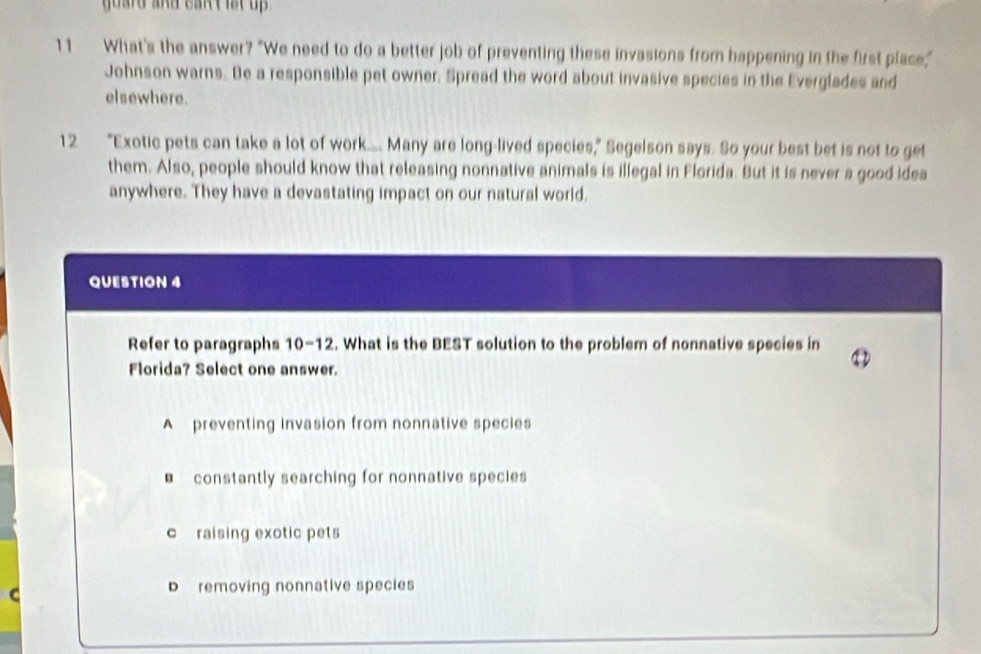 guard and cant lst up .
11 What's the answer? "We need to do a better job of preventing these invasions from happening in the first place,"
Johnson warns. Be a responsible pet owner. Spread the word about invasive species in the Everglades and
elsewhere.
12 "Exotic pets can take a lot of work.... Many are long-lived species," Segelson says. So your best bet is not to get
them. Also, people should know that releasing nonnative animals is illegal in Florida. But it is never a good idea
anywhere. They have a devastating impact on our natural world.
QUESTION 4
Refer to paragraphs 10-12 . What is the BEST solution to the problem of nonnative species in
Florida? Select one answer.
A preventing invasion from nonnative species
* constantly searching for nonnative species
c raising exotic pets
D removing nonnative species