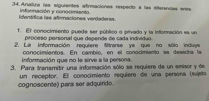 Analiza las siguientes afirmaciones respecto a las diferencias entre 
información y conocimiento. 
Identifica las afirmaciones verdaderas. 
1. El conocimiento puede ser público o privado y la información es un 
proceso personal que depende de cada individuo. 
2. La información requiere filtrarse ya que no sólo incluye 
conocimientos. En cambio, en el conocimiento se desecha la 
información que no le sirve a la persona. 
3. Para transmitir una información sólo se requiere de un emisor y de 
un receptor. El conocimiento requiere de una persona (sujeto 
cognoscente) para ser adquirido.