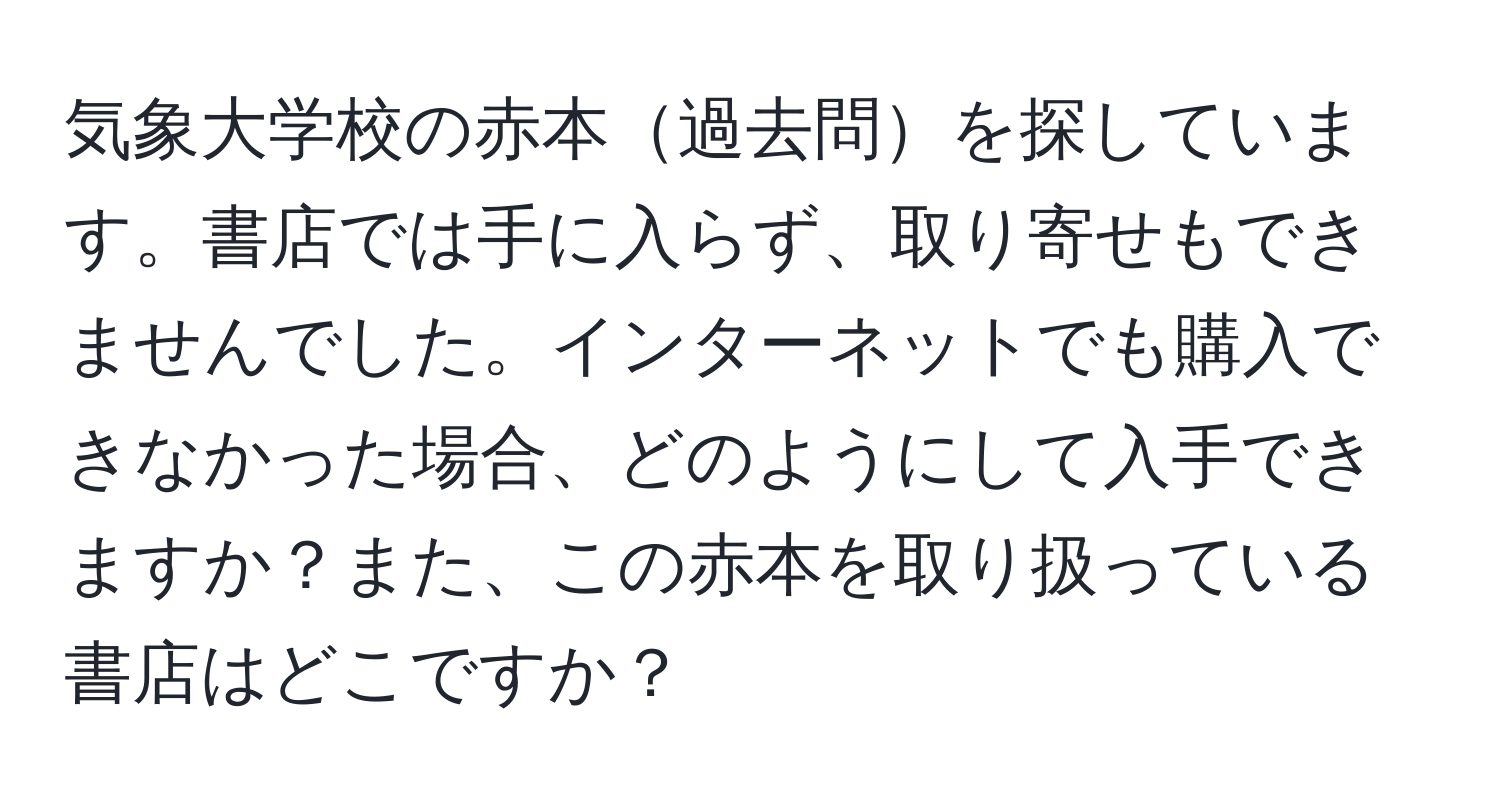 気象大学校の赤本過去問を探しています。書店では手に入らず、取り寄せもできませんでした。インターネットでも購入できなかった場合、どのようにして入手できますか？また、この赤本を取り扱っている書店はどこですか？