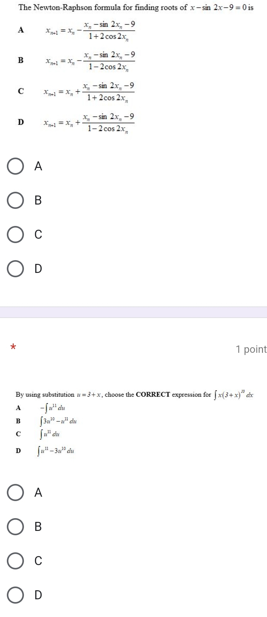 The Newton-Raphson formula for finding roots of x-sin 2x-9=0 is
A x_n+1=x_n-frac x_n-sin 2x_n-91+2cos 2x_n
B x_n+1=x_n-frac x_n-sin 2x_n-91-2cos 2x_n
C x_n+1=x_n+frac x_n-sin 2x_n-91+2cos 2x_n
D x_n+1=x_n+frac x_n-sin 2x_n-91-2cos 2x_n
A
B
C
D
*
1 point
By using substitution u=3+x , choose the CORRECT expression for ∈t x(3+x)^10 dx
A -∈t u^(11)du
B ∈t 3u^(10)-u^(11)du
C ∈t u^(11)du
D ∈t u^(11)-3u^(10)du
A
B
C
D