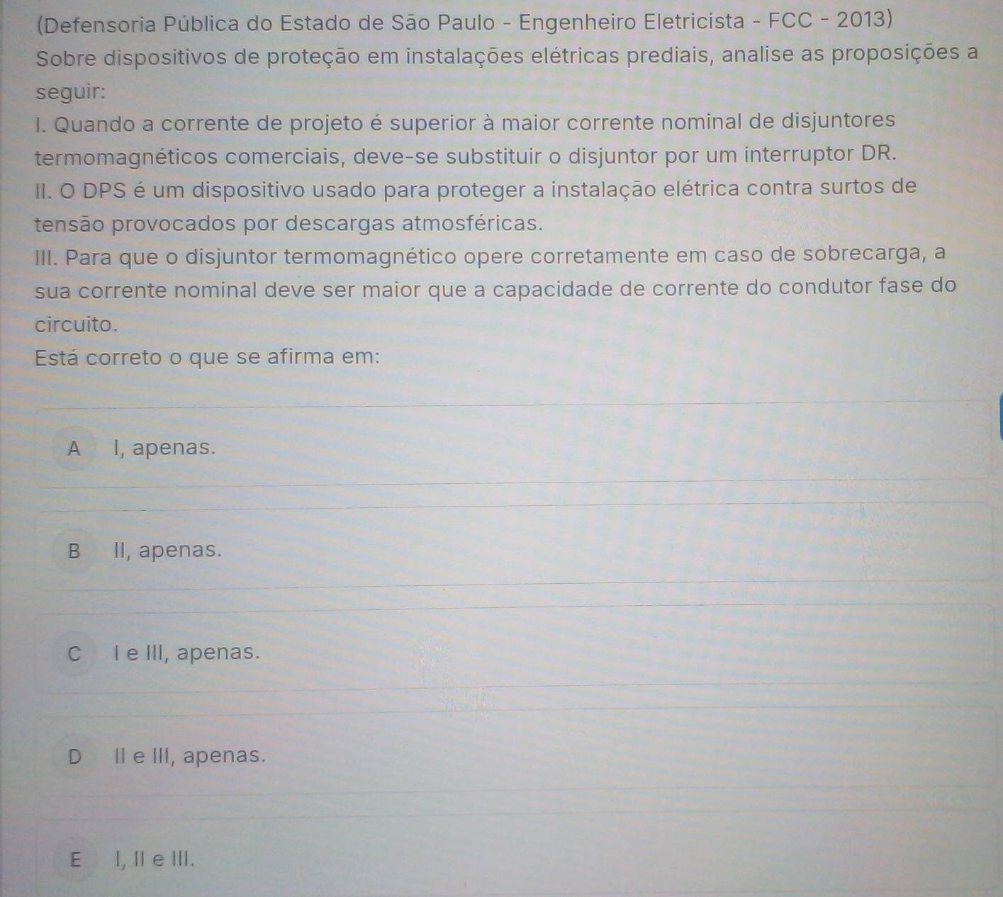 (Defensoria Pública do Estado de São Paulo - Engenheiro Eletricista - FCC - 2013)
Sobre dispositivos de proteção em instalações elétricas prediais, analise as proposições a
seguir:
I. Quando a corrente de projeto é superior à maior corrente nominal de disjuntores
termomagnéticos comerciais, deve-se substituir o disjuntor por um interruptor DR.
II. O DPS é um dispositivo usado para proteger a instalação elétrica contra surtos de
tensão provocados por descargas atmosféricas.
III. Para que o disjuntor termomagnético opere corretamente em caso de sobrecarga, a
sua corrente nominal deve ser maior que a capacidade de corrente do condutor fase do
circuito.
Está correto o que se afirma em:
A I, apenas.
B II, apenas.
C I e III, apenas.
DⅡe III, apenas.
E I, Il e III.