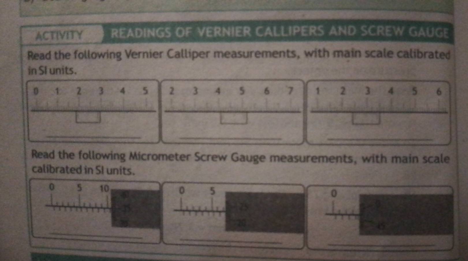 ACTIVITY READINGS OF VERNIER CALLIPERS AND SCREW GAUGE 
Read the following Vernier Calliper measurements, with main scale calibrated 
in SI units.
0 1 2 3 4 5 2 3 4 5 6 7 1 2 3 4 5 6
_ 
_ 
_ 
Read the following Micrometer Screw Gauge measurements, with main scale 
calibrated in SI units.
0 5 10 0 5 0
75
_ 
a
45
_ 
_