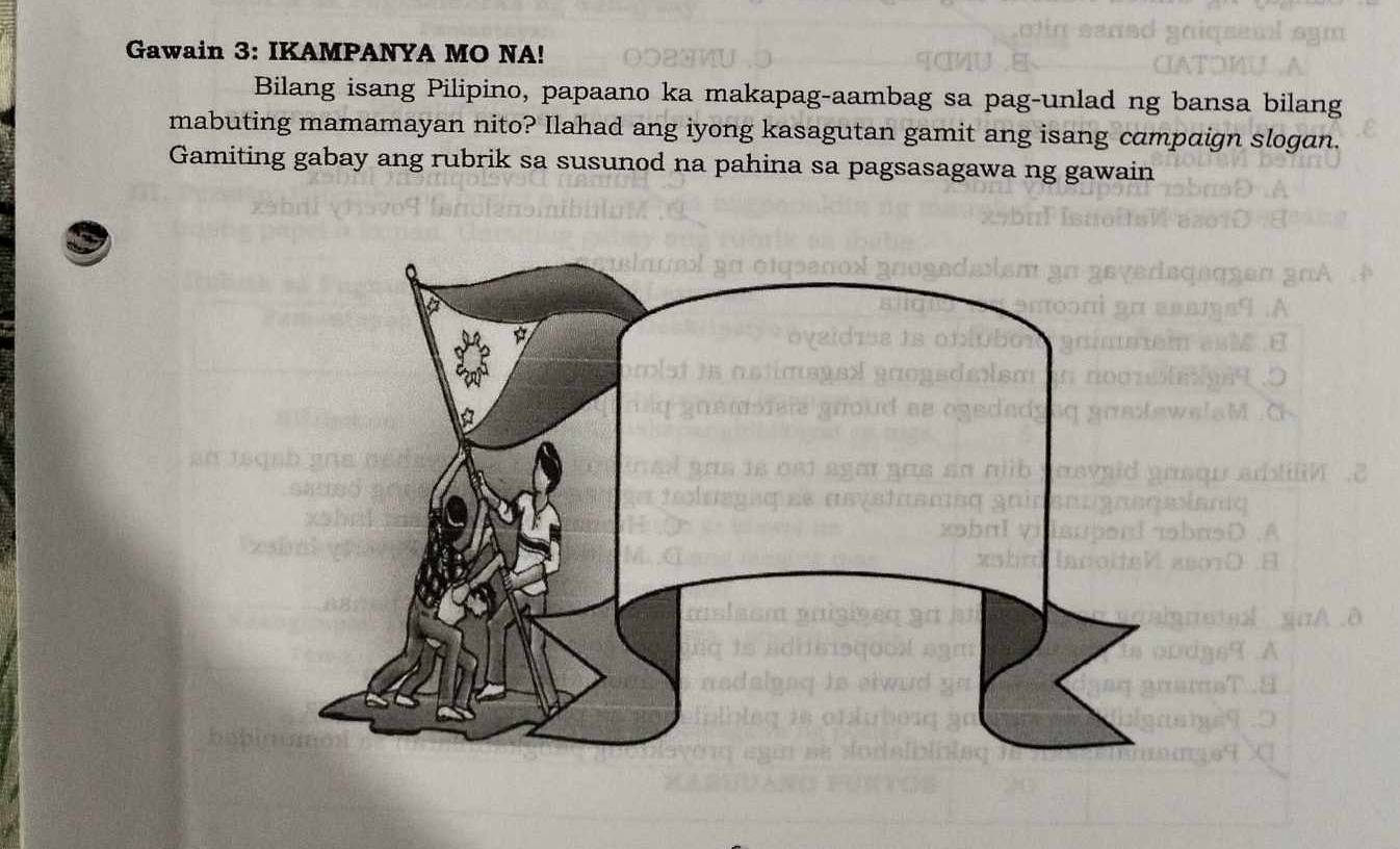 Gawain 3: IKAMPANYA MO NA! 
Bilang isang Pilipino, papaano ka makapag-aambag sa pag-unlad ng bansa bilang 
mabuting mamamayan nito? Ilahad ang iyong kasagutan gamit ang isang campaign slogan. 
Gamiting gabay ang rubrik sa susunod na pahina sa pagsasagawa ng gawain