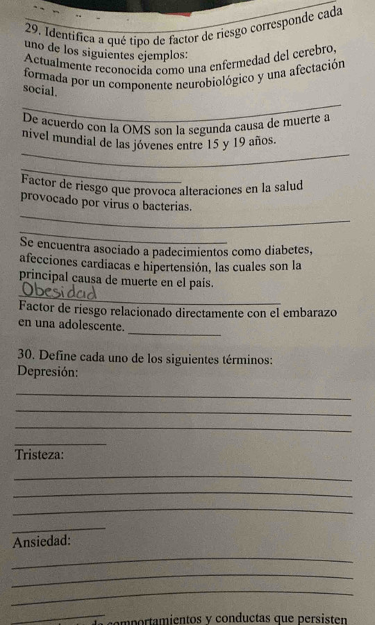 Identifica a qué tipo de factor de riesgo corresponde cada 
uno de los siguientes ejemplos: 
Actualmente reconocida como una enfermedad del cerebro, 
formada por un componente neurobiológico y una afectación 
social. 
_ 
De acuerdo con la OMS son la segunda causa de muerte a 
_ 
nivel mundial de las jóvenes entre 15 y 19 años 
_ 
Factor de riesgo que provoca alteraciones en la salud 
_ 
provocado por virus o bacterias. 
_ 
Se encuentra asociado a padecimientos como diabetes, 
afecciones cardiacas e hipertensión, las cuales son la 
_ 
principal causa de muerte en el país. 
Factor de riesgo relacionado directamente con el embarazo 
_ 
en una adolescente. 
30. Define cada uno de los siguientes términos: 
Depresión: 
_ 
_ 
_ 
_ 
Tristeza: 
_ 
_ 
_ 
_ 
Ansiedad: 
_ 
_ 
_ 
_ 
comportamientos y conductas que persisten