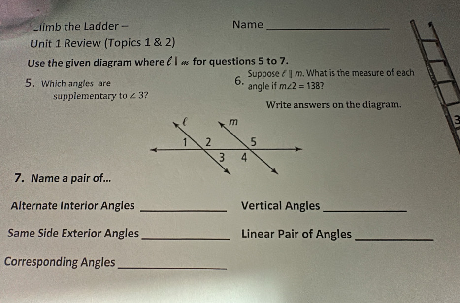 Climb the Ladder - Name_ 
Unit 1 Review (Topics 1 & 2) 
Use the given diagram where ζ for questions 5 to 7. 
6. Suppose ell ||m. . What is the measure of each 
5. Which angles are angle if m∠ 2=138 2 
supplementary to ∠ 3 2 
Write answers on the diagram. 
3 
7. Name a pair of... 
Alternate Interior Angles _Vertical Angles_ 
Same Side Exterior Angles _Linear Pair of Angles_ 
Corresponding Angles_