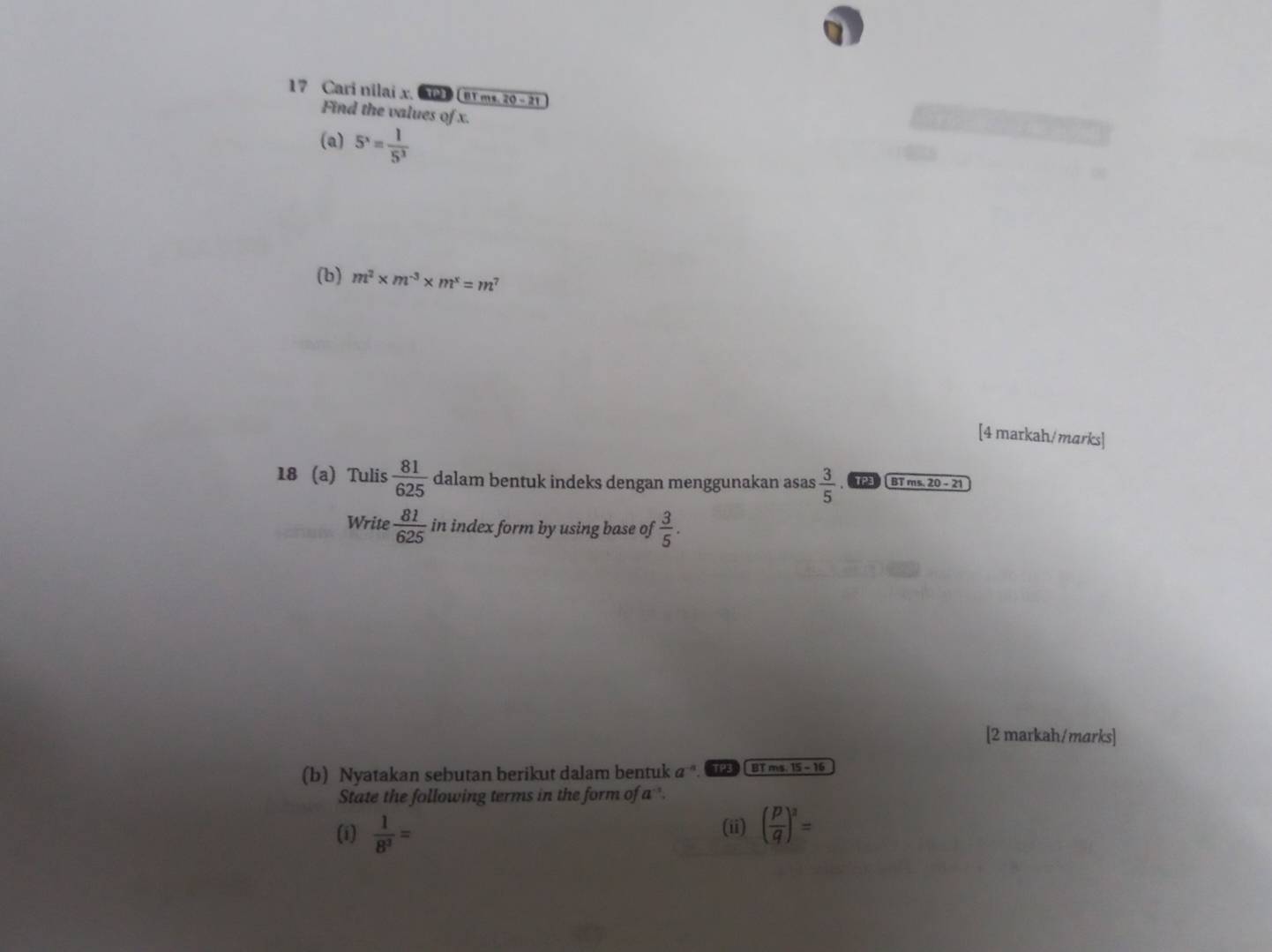 Cari nilai x. 2 m. 7 0-21
Find the values of x. 
(a) 5^x= 1/5^3 
(b) m^2* m^(-3)* m^x=m^7
[4 markah/ marks] 
18 (a) Tulis  81/625  dalam bentuk indeks dengan menggunakan asas  3/5  BT ms. 20 - 21 
Write  81/625  in index form by using base of  3/5 . 
[2 markah/marks] 
(b) Nyatakan sebutan berikut dalam bentuk a . BT ms. 15 - 16 
State the following terms in the form of a. 
(i)  1/8^3 = ( p/q )^2=
(ii)