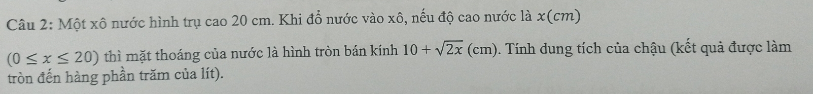 Một xô nước hình trụ cao 20 cm. Khi đồ nước vào xô, nếu độ cao nước là x (cm)
(0≤ x≤ 20) thì mặt thoáng của nước là hình tròn bán kính 10+sqrt(2x) (c m). 9. Tính dung tích của chậu (kết quả được làm 
tròn đến hàng phần trăm của lít).