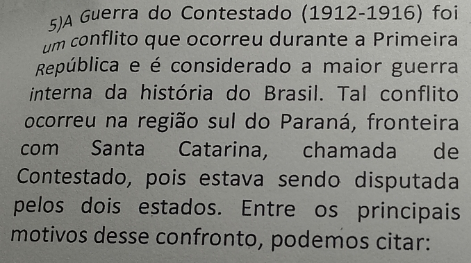 5)A Guerra do Contestado (1912-1916) foi 
um conflito que ocorreu durante a Primeira 
República e é considerado a maior guerra 
interna da história do Brasil. Tal conflito 
ocorreu na região sul do Paraná, fronteira 
com Santa Catarina, chamada de 
Contestado, pois estava sendo disputada 
pelos dois estados. Entre os principais 
motivos desse confronto, podemos citar: