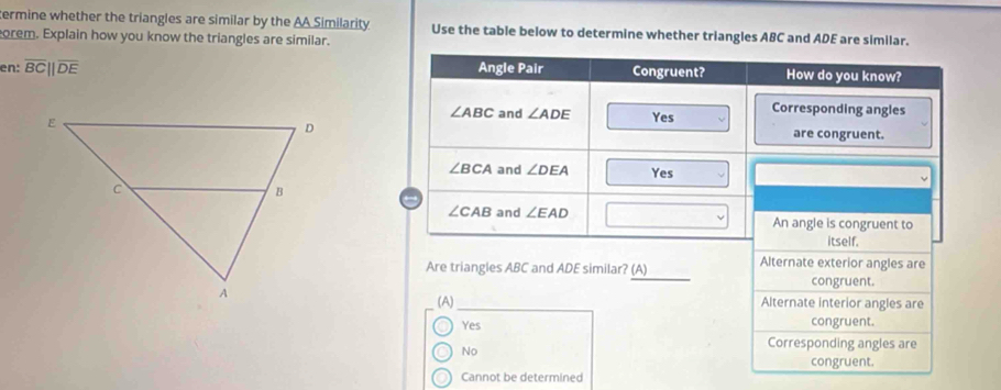 termine whether the triangles are similar by the AA Similarity Use the table below to determine whether triangles ABC and ADE are similar.
orem. Explain how you know the triangles are similar.
en: overline BC||overline DE
Are triangles ABC and ADE similar? (A) Alternate exterior angles are
congruent.
(A) Alternate interior angles are
Yes congruent.
No
Corresponding angles are
congruent.
Cannot be determined