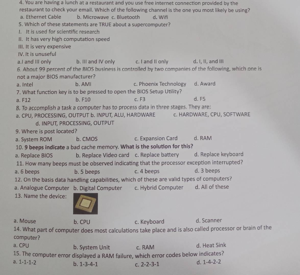 You are having a lunch at a restaurant and you use free internet connection provided by the
restaurant to check your email. Which of the following channel is the one you most likely be using?
a. Ethernet Cable b. Microwave c. Bluetooth d. Wifi
5. Which of these statements are TRUE about a supercomputer?
I. It is used for scientific research
II. It has very high computation speed
III. It is very expensive
IV. It is unuseful
a.I and III only b. III and IV only c. I and II only d. I, II, and III
6. About 99 percent of the BIOS business is controlled by two companies of the following, which one is
not a major BIOS manufacturer?
a. Intel b. AMI c. Phoenix Technology d. Award
7. What function key is to be pressed to open the BIOS Setup Utility?
a. F12 b. F10 c. F3 d.F5
8. To accomplish a task a computer has to process data in three stages. They are:
a. CPU, PROCESSING, OUTPUT b. INPUT, ALU, HARDWARE c. HARDWARE, CPU, SOFTWARE
d. INPUT, PROCESSING, OUTPUT
9. Where is post located?
a. System ROM b. CMOS c. Expansion Card d. RAM
10. 9 beeps indicate a bad cache memory. What is the solution for this?
a. Replace BIOS b. Replace Video card c. Replace battery d. Replace keyboard
11. How many beeps must be observed indicating that the processor exception interrupted?
a. 6 beeps b. 5 beeps c. 4 beeps d. 3 beeps
12. On the basis data handling capabilities, which of these are valid types of computers?
a. Analogue Computer b. Digital Computer c. Hybrid Computer d. All of these
13. Name the device:
a. Mouse b. CPU c. Keyboard d. Scanner
14. What part of computer does most calculations take place and is also called processor or brain of the
computer?
a. CPU b. System Unit c. RAM d. Heat Sink
15. The computer error displayed a RAM failure, which error codes below indicates?
a. 1-1-1-2 b. 1-3-4-1
C. 2-2-3-1 d. 1-4-2-2