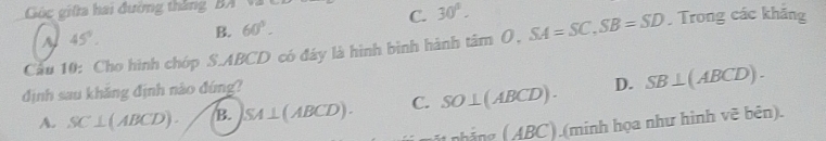 Gúc giữa hai đường thắng, BA
C. 30°.
A 45°. B. 60°. 
Cầu 10: Cho hình chóp S. ABCD có đây là hình bình hành tan O, SA=SC, SB=SD. Trong các khảng
định sau khăng định nào đứng?
A. SC⊥ (ABCD). B. SA⊥ (ABCD). C. SO⊥ (ABCD). D. SB⊥ (ABCD). 
_nBing(ABC) ).(minh họa như hình vẽ bên).