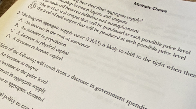 best describes aggregate supply?
onship between inputs and outputs
he trade-off between inflation and unemploymen 
The level of real output that will be purchased at each possible price leve
The level of real output that will be produced at each possible price leve. An increase in the cost of resource
B. An increase in population
C. A decrease in physical capita
The long-run aggregate supply curve (LRAS) is likely to shift to the right when the
D. A decrease in human capita
An increase in outpul
increase in the price leve.
h of the following will result from a decrease in government spend
ease in aggregate supply
e in aggregate demand
lpolicy to co