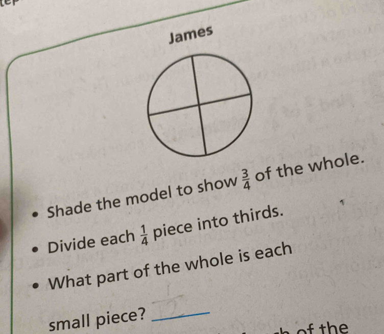 te 
James 
Shade the model to show  3/4  of the whole. 
Divide each  1/4  piece into thirds. 
What part of the whole is each 
small piece? 
_ 
h o th e