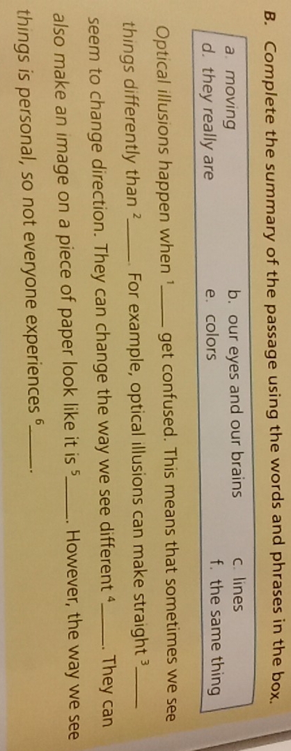 Complete the summary of the passage using the words and phrases in the box.
a moving b. our eyes and our brains c. lines
d. they really are e.colors
f. the same thing
Optical illusions happen when 1_ get confused. This means that sometimes we see
things differently than ?_ For example, optical illusions can make straight 3 _
seem to change direction. They can change the way we see different 4 _ . They can
also make an image on a piece of paper look like it is _. However, the way we see
things is personal, so not everyone experiences __.