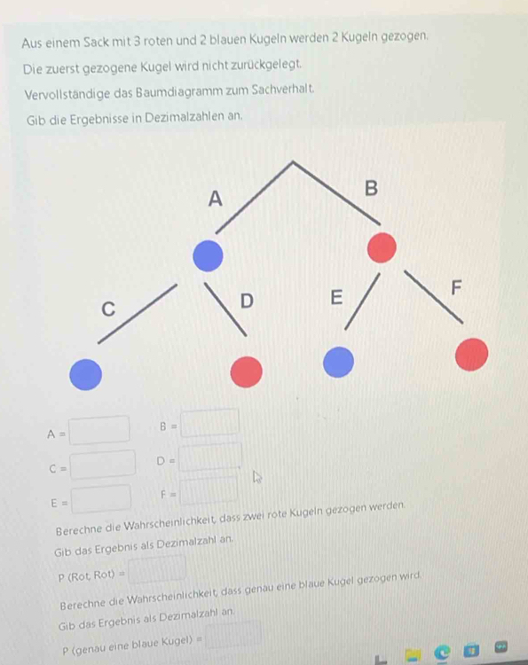 Aus einem Sack mit 3 roten und 2 blauen Kugeln werden 2 Kugeln gezogen. 
Die zuerst gezogene Kugel wird nicht zurückgelegt. 
Vervollständige das Baumdiagramm zum Sachverhalt. 
Gib die Ergebnisse in Dezimalzahlen an.
A=□ B=□
C=□ D=□
E=□ F=□
Berechne die Wahrscheinlichkeit, dass zwei rote Kugeln gezogen werden. 
Gib das Ergebnis als Dezimalzahl an.
P (Rot, Rot) = □
Berechne die Wahrscheinlichkeit dass genäu eine blaue Kugel gezogen wird 
Gib das Ergebnis als Dezimalzahl an 
P (genau eine blaue Kugel) =□