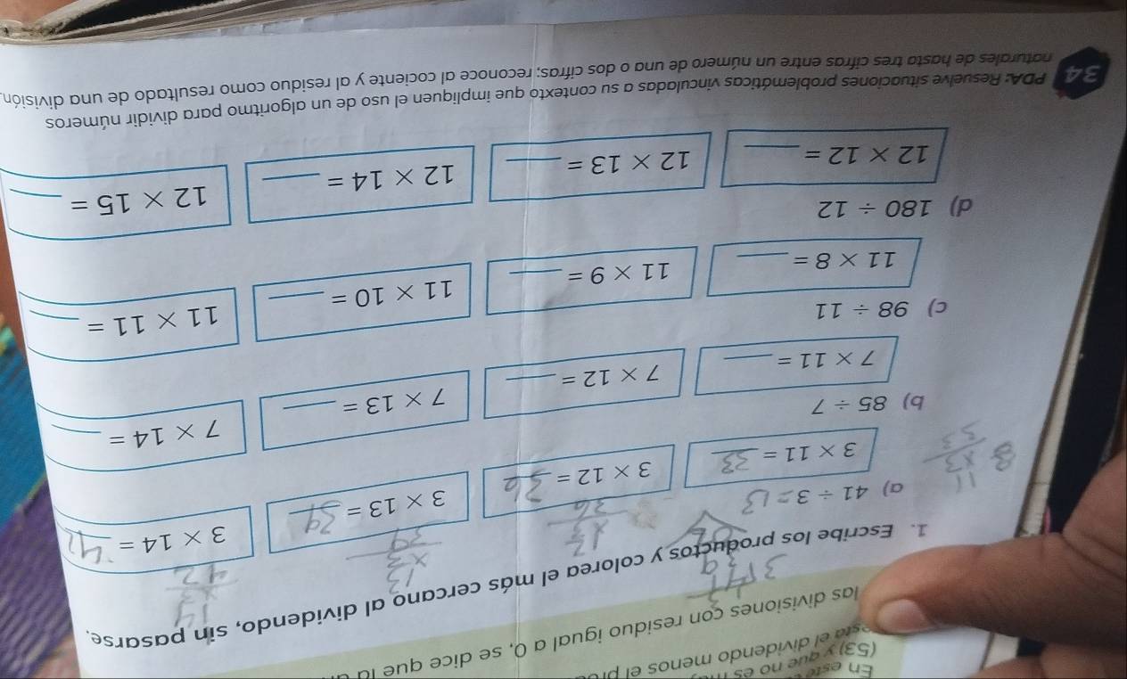 Eneste 
(53) y que no e s I 
et di iden do menos el r o 
las divisiones con residuo igual a 0, se dice que la 
1. Escribe los productos y colorea el más cercano al dividendo, sín pasarse
3* 14=
a) 41/ 3
3* 13=
_ 3* 12=
3* 11= _
7* 14= _ 
b) 85/ 7
7* 13= _ 
_ 7* 12=
7* 11= _ 
c) 98/ 11
11* 11= _ 
_ 11* 10=
_ 11* 8=
_ 11* 9=
d) 180/ 12
12* 15= _ 
_ 12* 12=
12* 13= _ 
_ 12* 14=
3 40 PDA: Resuelve situaciones problemáticas vinculadas a su contexto que impliquen el uso de un algoritmo para dividir números 
naturales de hasta tres cifras entre un número de una o dos cifras; reconoce al cociente y al residuo como resultado de una división