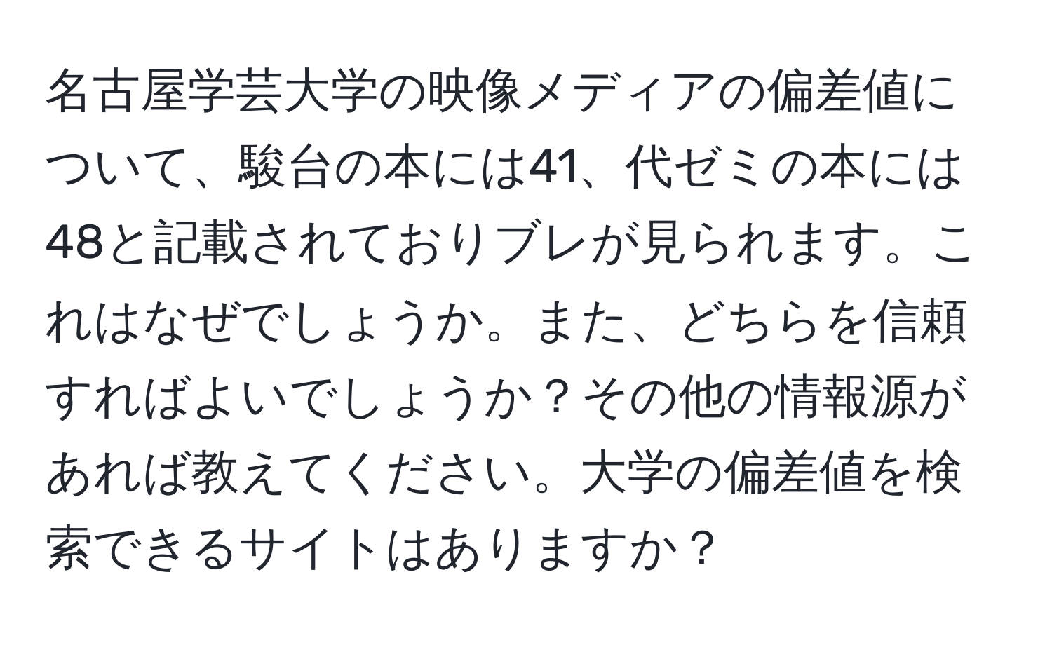 名古屋学芸大学の映像メディアの偏差値について、駿台の本には41、代ゼミの本には48と記載されておりブレが見られます。これはなぜでしょうか。また、どちらを信頼すればよいでしょうか？その他の情報源があれば教えてください。大学の偏差値を検索できるサイトはありますか？