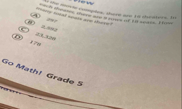 view
A the movie complex, there are 16 theaters. In
each theater, there are 9 rows of 18 seats. How
many total seats are there?
29 7
B) 2,592
C
D
23,328
178
Go Math! Grade 5