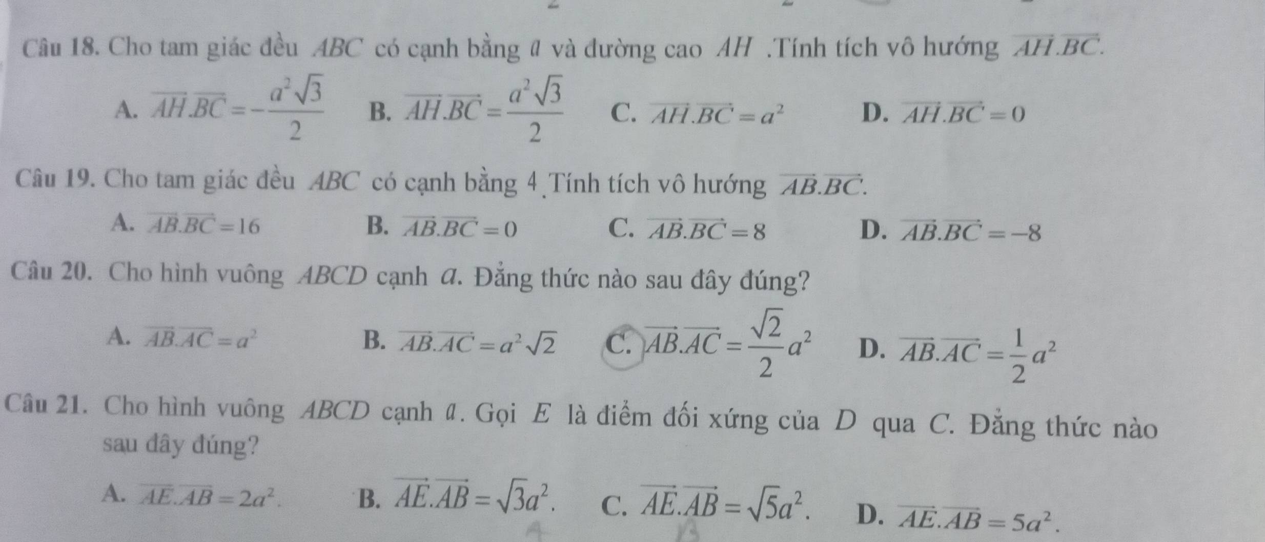 Cho tam giác đều ABC có cạnh bằng # và đường cao AH .Tính tích vô hướng overline AH.overline BC.
A. overline AH.overline BC=- a^2sqrt(3)/2  B. overline AH.overline BC= a^2sqrt(3)/2  C. vector AH.vector BC=a^2 D. vector AH.vector BC=0
Câu 19. Cho tam giác đều ABC có cạnh bằng 4 Tính tích vô hướng vector AB.vector BC.
A. vector AB.vector BC=16 B. vector AB.vector BC=0 C. vector AB.vector BC=8 D. vector AB.vector BC=-8
Câu 20. Cho hình vuông ABCD cạnh a. Đẳng thức nào sau đây đúng?
A. vector AB.vector AC=a^2 B. vector AB.vector AC=a^2sqrt(2) C. overline AB.overline AC= sqrt(2)/2 a^2 D. overline AB.overline AC= 1/2 a^2
Câu 21. Cho hình vuông ABCD cạnh đ. Gọi E là điểm đối xứng của D qua C. Đẳng thức nào
sau dây đúng?
A. overline AE.overline AB=2a^2. B. vector AE.vector AB=sqrt(3)a^2. C. vector AE.vector AB=sqrt(5)a^2. D. vector AE.vector AB=5a^2.