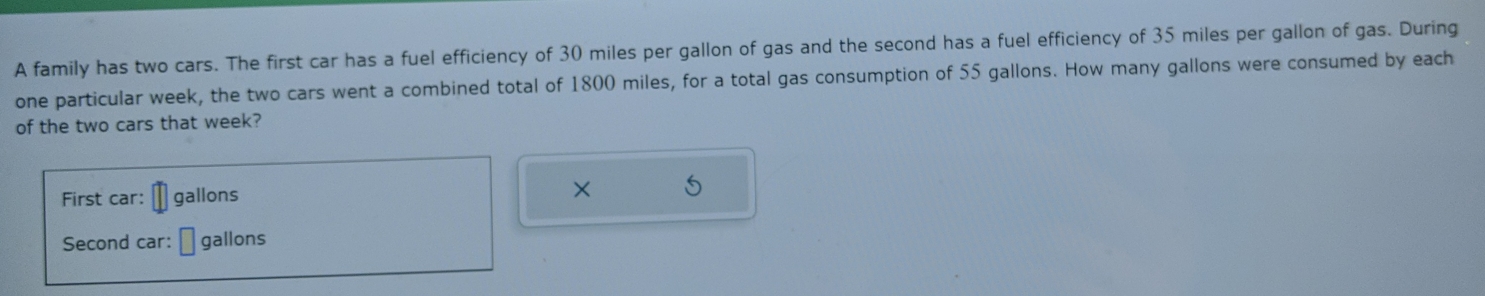 A family has two cars. The first car has a fuel efficiency of 30 miles per gallon of gas and the second has a fuel efficiency of 35 miles per gallon of gas. During 
one particular week, the two cars went a combined total of 1800 miles, for a total gas consumption of 55 gallons. How many gallons were consumed by each 
of the two cars that week? 
First car: gallons × 
Second car: gallons