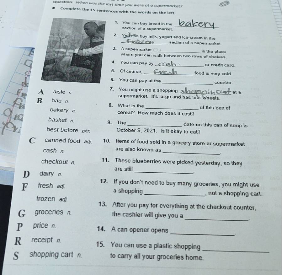 When was the last time you were at a supermarket?
Complete the 15 sentences with the words on the left.
_
1. You can buy bread in the
section of a supermarket.
2. You can buy milk, yogurt and ice-cream in the
_section of a supermarket.
3. A supermarket _is the place
where you can walk between two rows of shelves
4. You can pay by _or credit card.
5. Of course, _food is very cold.
6. You can pay at the _counter
7. You might use a shopping at a
A aisle n. supermarket. It's large and has four wheels.
B bag n. 8. What is the_ of this box of
bakery n cereal? How much does it cost?
basket n. 9. The_ date on this can of soup is
best before phr. October 9, 2021. Is it okay to eat?
C canned food ad 10. Items of food sold in a grocery store or supermarket
cash n.
_
are also known as
.
checkout n. 11. These blueberries were picked yesterday, so they
are still
D dairy n.
_
12. If you don't need to buy many groceries, you might use
F fresh adj.
a shopping_ not a shopping cart.
frozen adj.
13. After you pay for everything at the checkout counter,
G groceries n. the cashier will give you a
_
_
Pprice n. 14. A can opener opens
R receipt n.
15. You can use a plastic shopping
_
Sshopping cart n. to carry all your groceries home.
