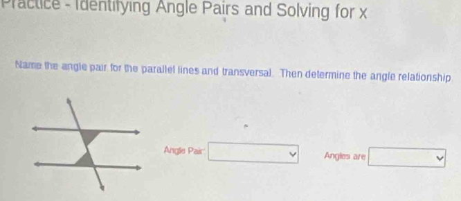 Practice - Identifying Angle Pairs and Solving for x
Name the angle pair for the parallel lines and transversal. Then determine the angle relationship 
Angle Pair □ Angles are □