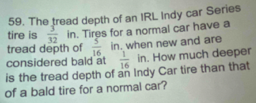 The tread depth of an IRL Indy car Series 
tire is  3/32  in. Tires for a normal car have a 
tread depth of  5/16  in. when new and are 
considered bald at  1/16  in. How much deeper 
is the tread depth of an Indy Car tire than that 
of a bald tire for a normal car?