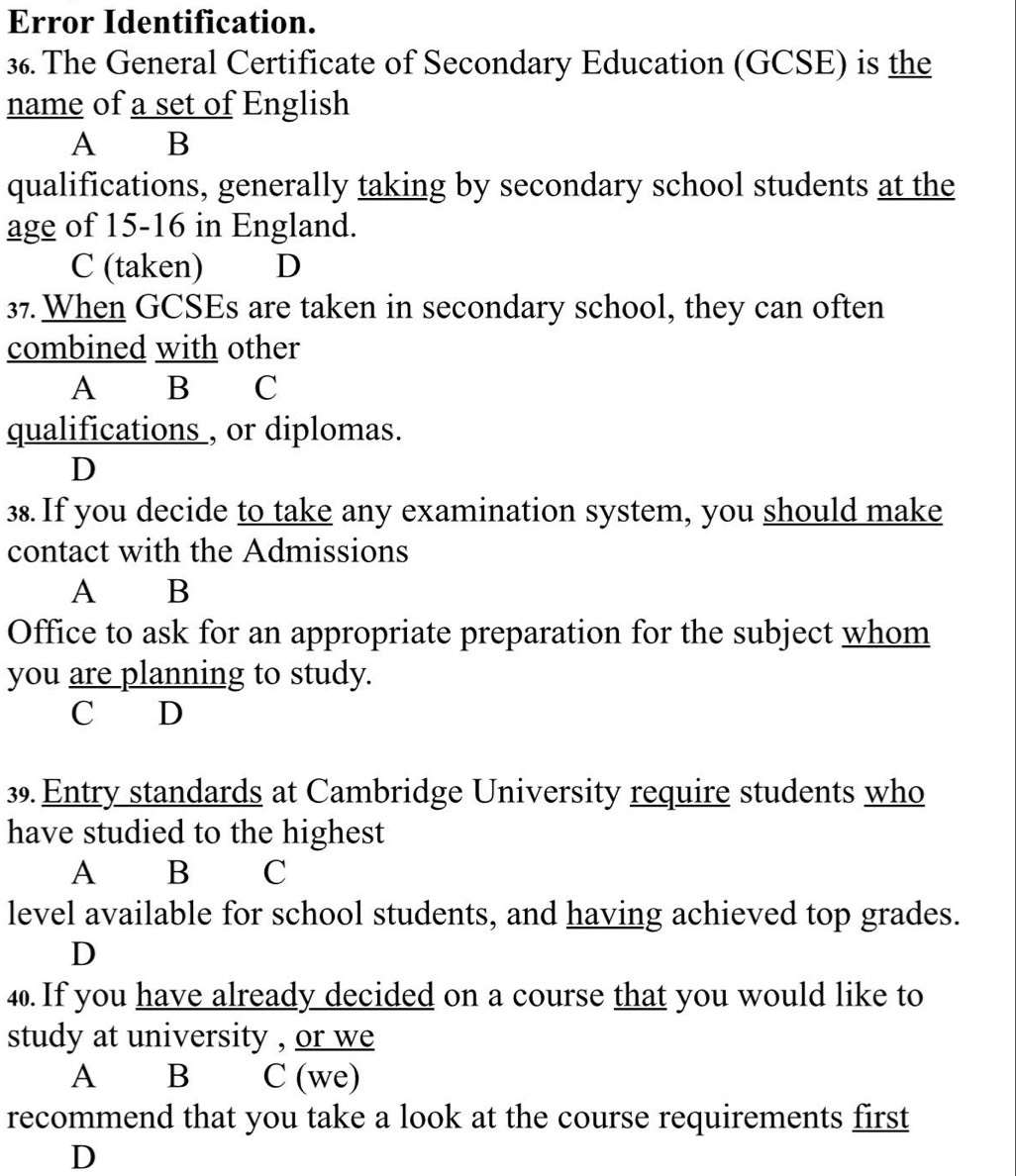 Error Identification.
36. The General Certificate of Secondary Education (GCSE) is the
name of a set of English
A B
qualifications, generally taking by secondary school students at the
age of 15-16 in England.
C (taken) D
37. When GCSEs are taken in secondary school, they can often
combined with other
A B €£C
qualifications , or diplomas.
D
38. If you decide to take any examination system, you should make
contact with the Admissions
A B
Office to ask for an appropriate preparation for the subject whom
you are planning to study.
C D
39. Entry standards at Cambridge University require students who
have studied to the highest
A B C
level available for school students, and having achieved top grades.
D
4. If you have already decided on a course that you would like to
study at university , or we
A B C (we)
recommend that you take a look at the course requirements first
D