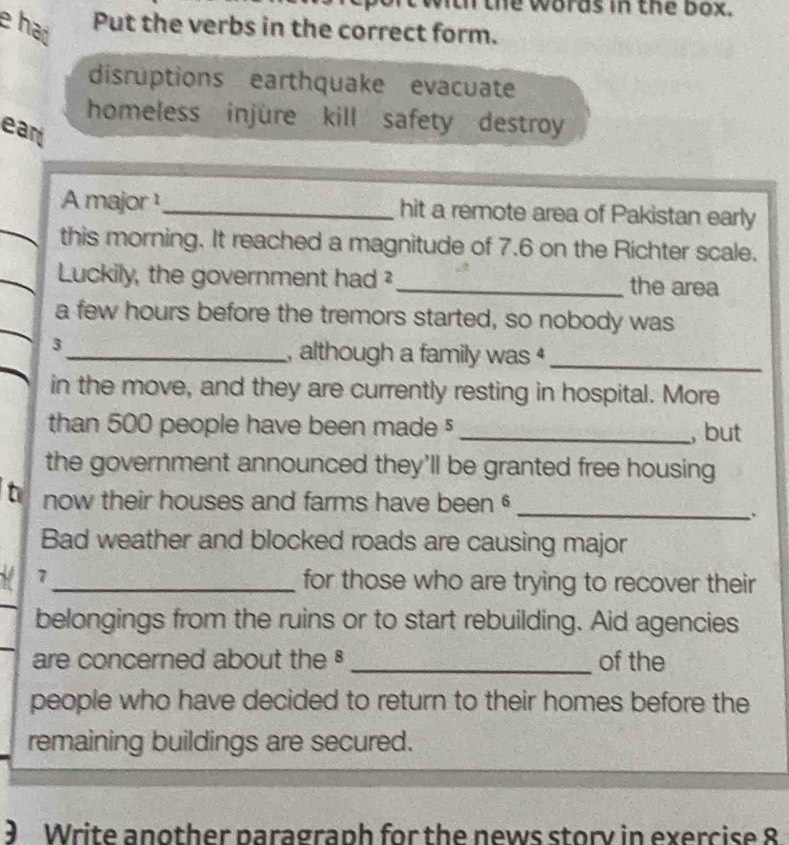 th the words in the box. 
e had Put the verbs in the correct form. 
disruptions earthquake evacuate 
homeless injure kill safety destroy 
ear 
A major ¹_ hit a remote area of Pakistan early 
this morning. It reached a magnitude of 7.6 on the Richter scale. 
Luckily, the government had²_ the area 
a few hours before the tremors started, so nobody was 
3_ , although a family was _ 
in the move, and they are currently resting in hospital. More 
than 500 people have been made $ _, but 
the government announced they'll be granted free housing 
_ 
t now their houses and farms have been 
Bad weather and blocked roads are causing major 
7_ for those who are trying to recover their 
belongings from the ruins or to start rebuilding. Aid agencies 
are concerned about the _of the 
people who have decided to return to their homes before the 
remaining buildings are secured. 
9 Write another paragraph for the news storv in exercise 8