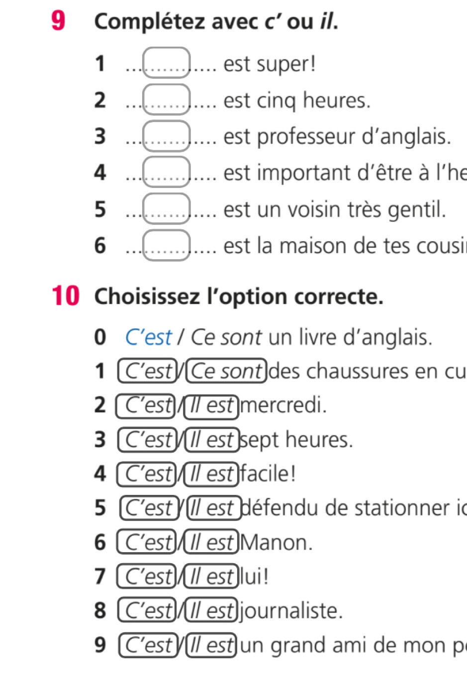 Complétez avec c' ou il. 
1 __est super! 
2 __est cinq heures. 
3 ___est professeur d’anglais. 
4 ___est important d'être à l'he 
5 _est un voisin très gentil. 
6 _est la maison de tes cousi 
10 Choisissez l’option correcte. 
0 C’est / Ce sont un livre d’anglais. 
1 (C'est/Ce sont]des chaussures en cu 
2 C'est/ l est mercredi. 
3 C'est/l/ est]sept heures. 
4 [C'est/I/ est)facile! 
5 C'est // est défendu de stationner id 
6 [C'est/ I est)Manon. 
7 C'est/ / est lui! 
8 C'est/I/ est]journaliste. 
9 'est ll est un grand ami de mon p