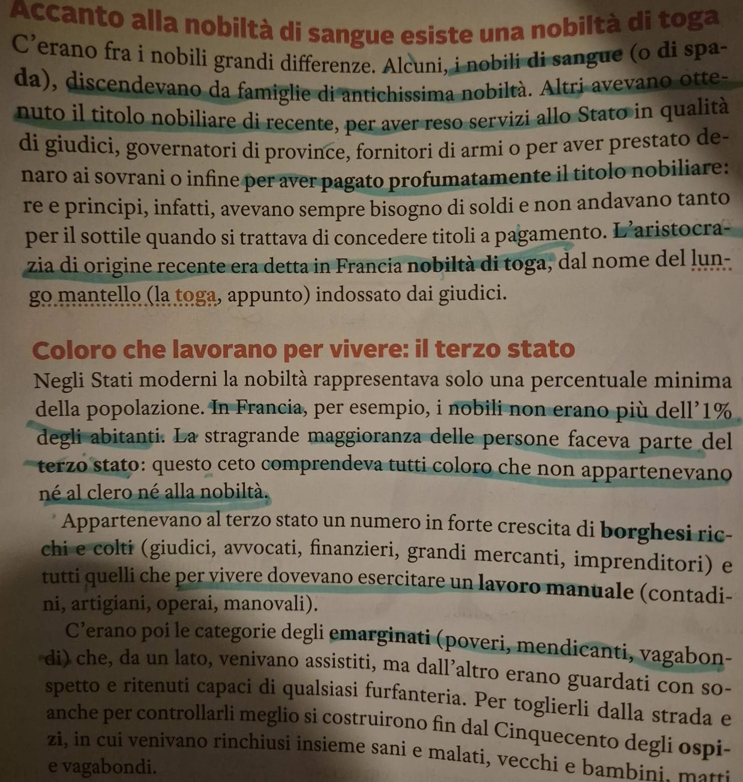 Accanto alla nobiltà di sangue esiste una nobiltà di toga
C’erano fra i nobili grandi differenze. Alcuni, i nobili di sangue (o di spa-
da), discendevano da famiglie di antichissima nobiltà. Altri avevano otte-
nuto il titolo nobiliare di recente, per aver reso servizi allo Stato in qualità
di giudici, governatori di province, fornitori di armi o per aver prestato de-
naro ai sovrani o infine per aver pagato profumatamente il titolo nobiliare:
re e principi, infatti, avevano sempre bisogno di soldi e non andavano tanto
per il sottile quando si trattava di concedere titoli a pagamento. L’aristocra-
zia di origine recente era detta in Francia nobiltà di toga, dal nome del lun-
go mantello (la toga, appunto) indossato dai giudici.
Coloro che lavorano per vivere: il terzo stato
Negli Stati moderni la nobiltà rappresentava solo una percentuale minima
della popolazione. In Francia, per esempio, i nobili non erano più dell’1%
degli abitanti. La stragrande maggioranza delle persone faceva parte del
terzo stato: questo ceto comprendeva tutti coloro che non appartenevano
né al clero né alla nobiltà.
Appartenevano al terzo stato un numero in forte crescita di borghesi ric-
chi e colti (giudici, avvocati, finanzieri, grandi mercanti, imprenditori) e
tutti quelli che per vivere dovevano esercitare un lavoro manuale (contadi-
ni, artigiani, operai, manovali).
C’erano poi le categorie degli emarginati (poveri, mendicanti, vagabon-
di) che, da un lato, venivano assistiti, ma dall’altro erano guardati con so-
spetto e ritenuti capaci di qualsiasi furfanteria. Per toglierli dalla strada e
anche per controllarli meglio si costruirono fin dal Cinquecento degli ospi-
zi, in cui venivano rinchiusi insieme sani e malati, vecchi e bambini. matti
e vagabondi.