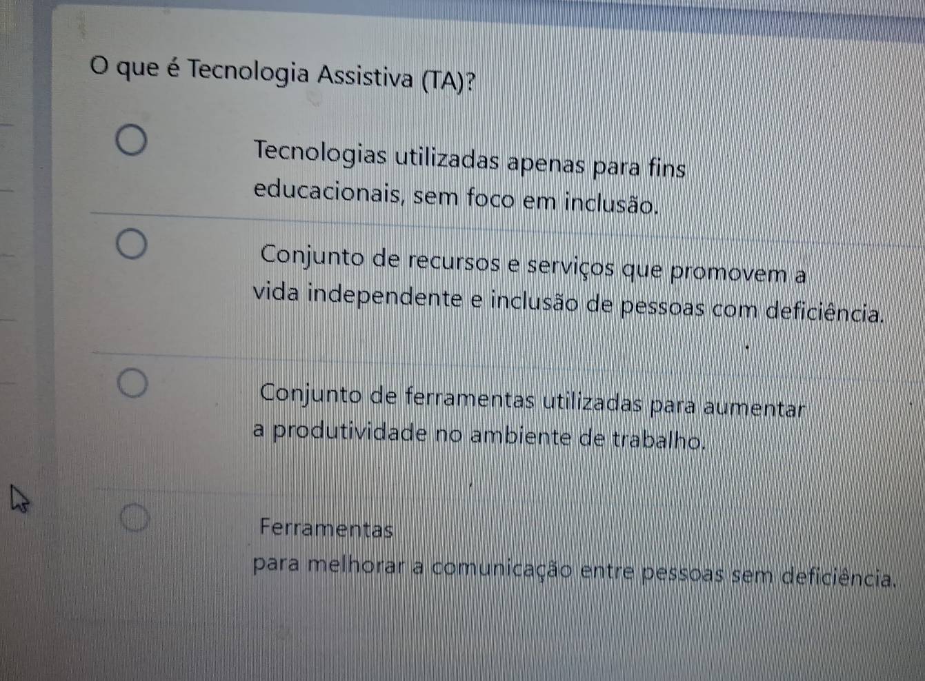 que é Tecnologia Assistiva (TA)?
Tecnologias utilizadas apenas para fins
educacionais, sem foco em inclusão.
Conjunto de recursos e serviços que promovem a
vida independente e inclusão de pessoas com deficiência.
Conjunto de ferramentas utilizadas para aumentar
a produtividade no ambiente de trabalho.
Ferramentas
para melhorar a comunicação entre pessoas sem deficiência.