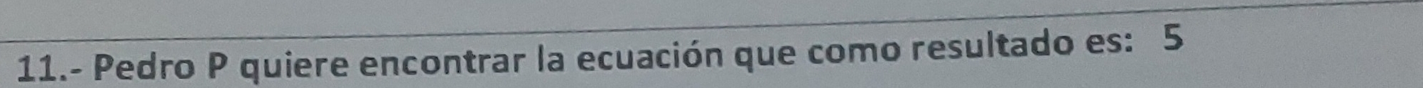 11.- Pedro P quiere encontrar la ecuación que como resultado es: 5