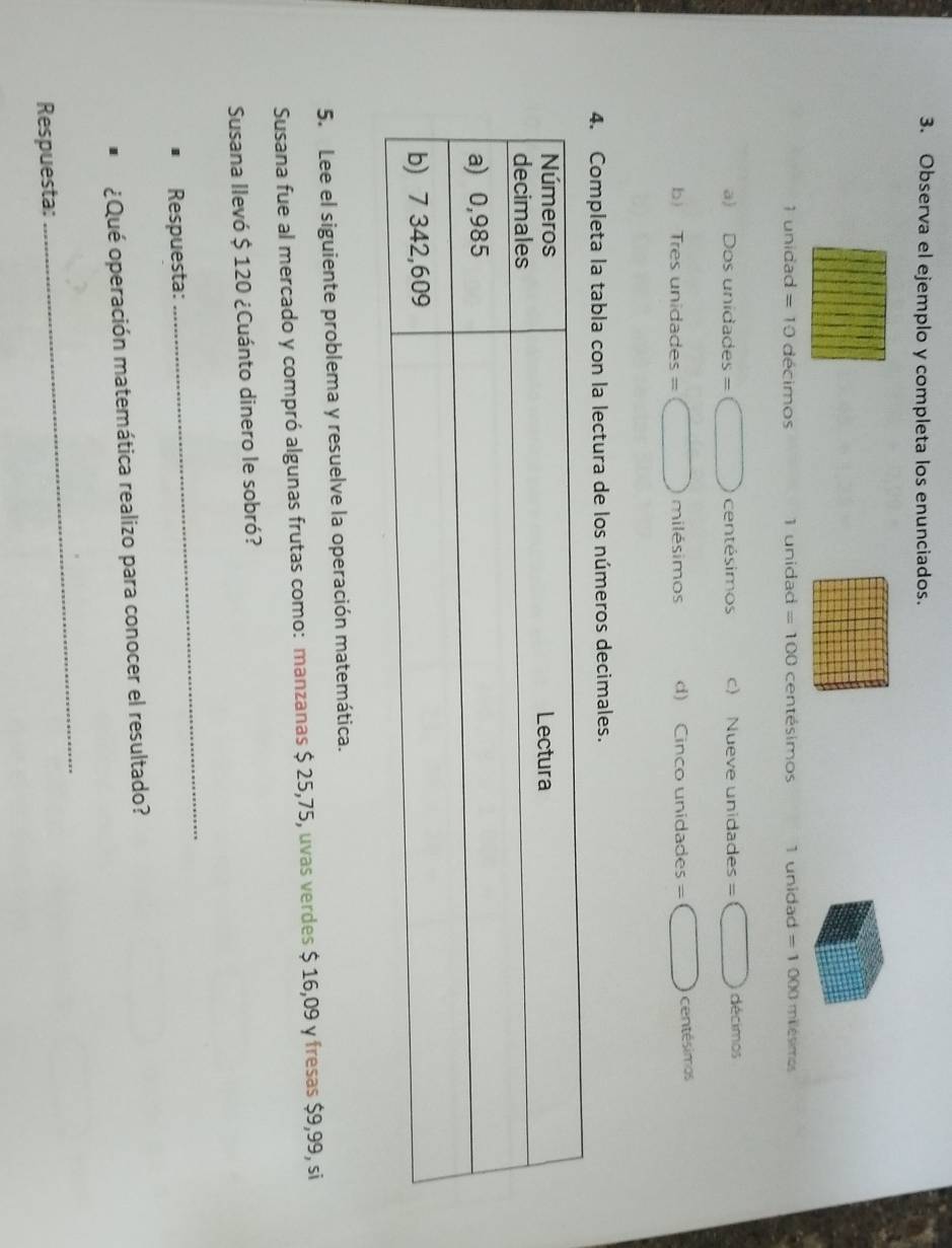 Observa el ejemplo y completa los enunciados.
1 unidad =10 décimos 1 unidad =100 centésimos 1 unidad = 1 000 milésimos
a) C osunidades=□ centésimos c) Nueve unidades =□ décimos
b Tre sunidades=□ milésimos d) Cinco unidades =□ centésimos
4. Completa la tabla con la lectura de los números decimales.
5. Lee el siguiente problema y resuelve la operación matemática.
Susana fue al mercado y compró algunas frutas como: manzanas $ 25,75, uvas verdes $ 16,09 y fresas $9,99, si
Susana llevó $ 120 ¿Cuánto dinero le sobró?
Respuesta:
_
¿Qué operación matemática realizo para conocer el resultado?
Respuesta:
_