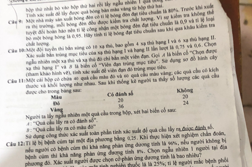 Chương
thộp thứ nhất bỏ vào hộp thứ hai rồi lấy ngẫu nhiên 1 qua bóng
Tính xác suất đề lấy được quả bóng bàn màu vàng từ hộp thứ hai.
Cầu 9: Một nhà máy sản xuất bóng đèn có tỉ lệ bóng đèn đạt tiêu chuẩn là 80%, Trước khí xuất
ra thị trường, mỗi bóng đèn đều được kiêm tra chất lượng. Vì sự kiểm tra không thể
đuyệt đối hoàn hảo nên ti lệ công nhận một bóng đèn đạt tiêu chuẩn là 0,9 và tỉ lệ loại
bỏ một bóng hóng là 0,95. Hãy tính tỉ lệ bóng đạt tiêu chuẩn sau khi qua khâu kiểm tra
chất lượng.
Câu 10:Một đội tuyển thi bắn súng có 10 xạ thủ, bao gồm 4 xạ thủ hạng I và 6 xạ thủ hạng II.
Xác suất bắn trùng mục tiêu của xạ thủ hạng I và hạng II lần lượt là 0,75 và 0,6. Chọn
ngẫu nhiên một xạ thủ và xạ thủ đó chỉ bắn một viên đạn. Gọi A là biến cố “Chọn được
xã thủ hạng I” và B là biển cổ “Viên đạn trúng mục tiêu”. Sử dụng sơ đồ hình cây
(tham khảo hình vẽ), tính xác suất đề viên đạn đó trúng mục tiêu.
Câu 11:Một cái hộp có chứa 40 quả cầu màu đỏ và 60 quả cầu màu vàng; các quả cầu có kích
thước và khối lượng như nhau. Sau khi thống kê người ta thấy số lượng các quả câu
được cho trong bảng sau: Không
Màu Có đánh số
20
20
Đồ
24
36
Vàng
Người ta lấy ngẫu nhiên một quả cầu trong hộp, xét hai biến cố sau:
4 : “Quả cầu lấy ra có đánh số”.
B : “Quả cầu lấy ra có màu đỏ”
Sử dụng công thức xác suất toàn phần tính xác suất để quả cầu lấy ra được đánh số.
Câu 12:Tỉ lệ bị bệnh cúm tại một địa phương bằng 0,25. Khi thực hiện xét nghiệm chân đoán,
nếu người có bệnh cúm thì khả năng phản ứng dương tính là 96%, nếu người không bị
bệnh cúm thì khả năng phàn ứng đương tính 8%. Chọn ngẫu nhiên 1 người tại địa
phương đó. Xác suất người được chọn cổ phản ứng dương tính là bao nhiêu?
một tinh nghiên thuốc lá là 25%; tỉ lệ người mắc bệnh phối