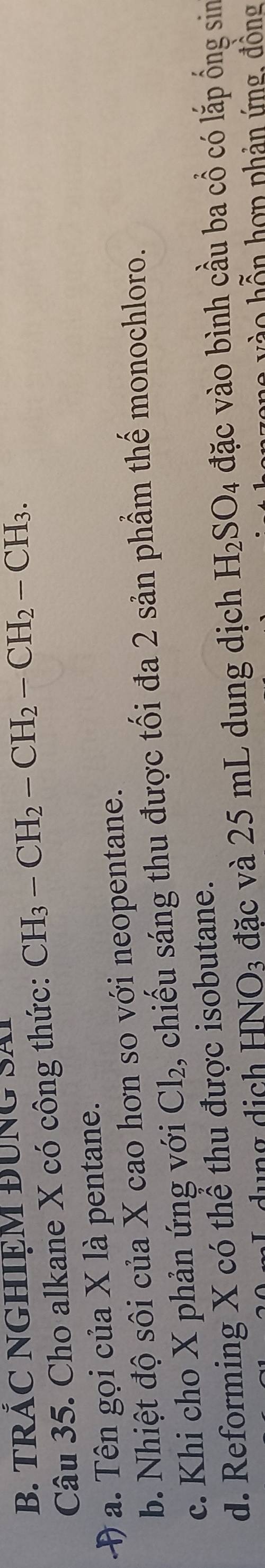 TRÃC NGHIỆM BUNG SA
Câu 35. Cho alkane X có công thức: CH_3-CH_2-CH_2-CH_2-CH_3. 
Đ a. Tên gọi của X là pentane.
b. Nhiệt độ sôi của X cao hơn so với neopentane.
c. Khi cho X phản ứng với Cl_2 2, chiếu sáng thu được tối đa 2 sản phầm thế monochloro.
d. Reforming X có thể thu được isobutane.
dụng dịch HNO_3 đặc và 25 mL dung dịch H_2SO_4 đặc vào bình cầu ba cổ có lắp ống sin
vào hỗn hợp phản ứng, đồng