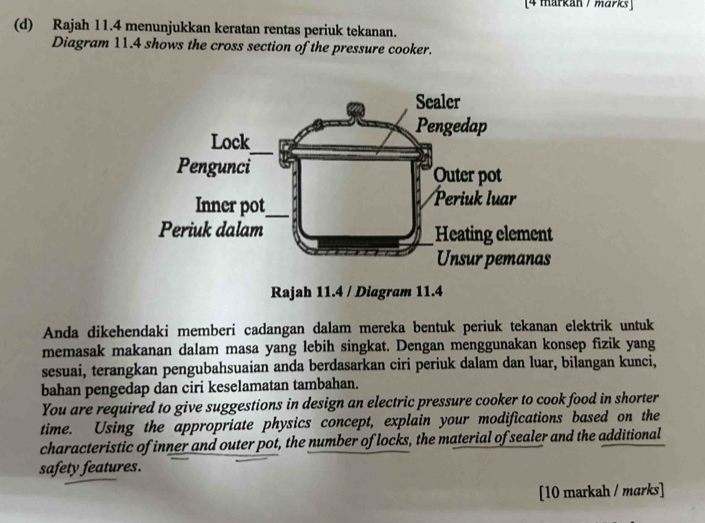 [4 markan / marks] 
(d) Rajah 11.4 menunjukkan keratan rentas periuk tekanan. 
Diagram 11.4 shows the cross section of the pressure cooker. 
Anda dikehendaki memberi cadangan dalam mereka bentuk periuk tekanan elektrik untuk 
memasak makanan dalam masa yang lebih singkat. Dengan menggunakan konsep fizik yang 
sesuai, terangkan pengubahsuaian anda berdasarkan ciri periuk dalam dan luar, bilangan kunci, 
bahan pengedap dan ciri keselamatan tambahan. 
You are required to give suggestions in design an electric pressure cooker to cook food in shorter 
time. Using the appropriate physics concept, explain your modifications based on the 
characteristic of inner and outer pot, the number of locks, the material of sealer and the additional 
safety features. 
[10 markah / marks]